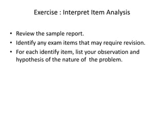 Exercise : Interpret Item Analysis

• Review the sample report.
• Identify any exam items that may require revision.
• For each identify item, list your observation and
  hypothesis of the nature of the problem.
 