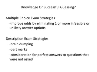 Knowledge Or Successful Guessing?

Multiple Choice Exam Strategies
 -improve odds by eliminating 1 or more infeasible or
 unlikely answer options

Description Exam Strategies
  -brain dumping
  -part marks
  -consideration for perfect answers to questions that
  were not asked
 