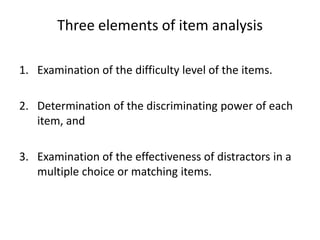 Three elements of item analysis

1. Examination of the difficulty level of the items.

2. Determination of the discriminating power of each
   item, and

3. Examination of the effectiveness of distractors in a
   multiple choice or matching items.
 