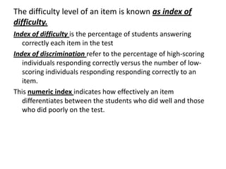 The difficulty level of an item is known as index of
difficulty.
Index of difficulty is the percentage of students answering
   correctly each item in the test
Index of discrimination refer to the percentage of high-scoring
   individuals responding correctly versus the number of low-
   scoring individuals responding responding correctly to an
   item.
This numeric index indicates how effectively an item
   differentiates between the students who did well and those
   who did poorly on the test.
 