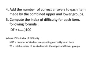 4. Add the number of correct answers to each item
   made by the combined upper and lower groups.
5. Compute the index of difficulty for each item,
   following formula :
   IDF = (NRC/TS)100

Where IDF = index of difficulty
  NRC = number of students responding correctly to an item
  TS = total number of an students in the upper and lower groups.
 