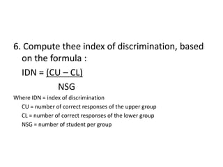 6. Compute thee index of discrimination, based
  on the formula :
  IDN = (CU – CL)
           NSG
Where IDN = index of discrimination
  CU = number of correct responses of the upper group
  CL = number of correct responses of the lower group
  NSG = number of student per group
 