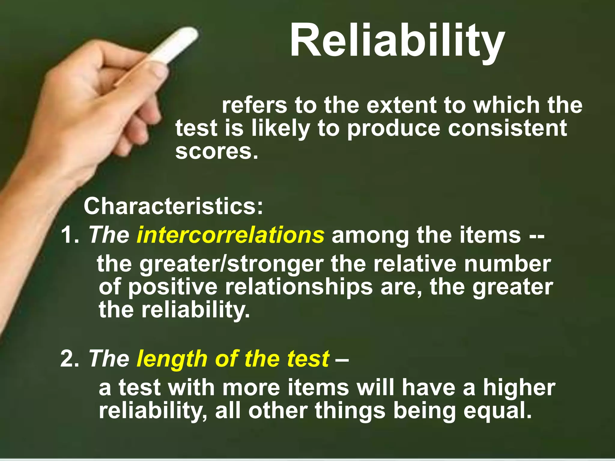 Reliability
refers to the extent to which the
test is likely to produce consistent
scores.
Characteristics:
1. The intercorrelations among the items --
the greater/stronger the relative number
of positive relationships are, the greater
the reliability.
2. The length of the test –
a test with more items will have a higher
reliability, all other things being equal.
 