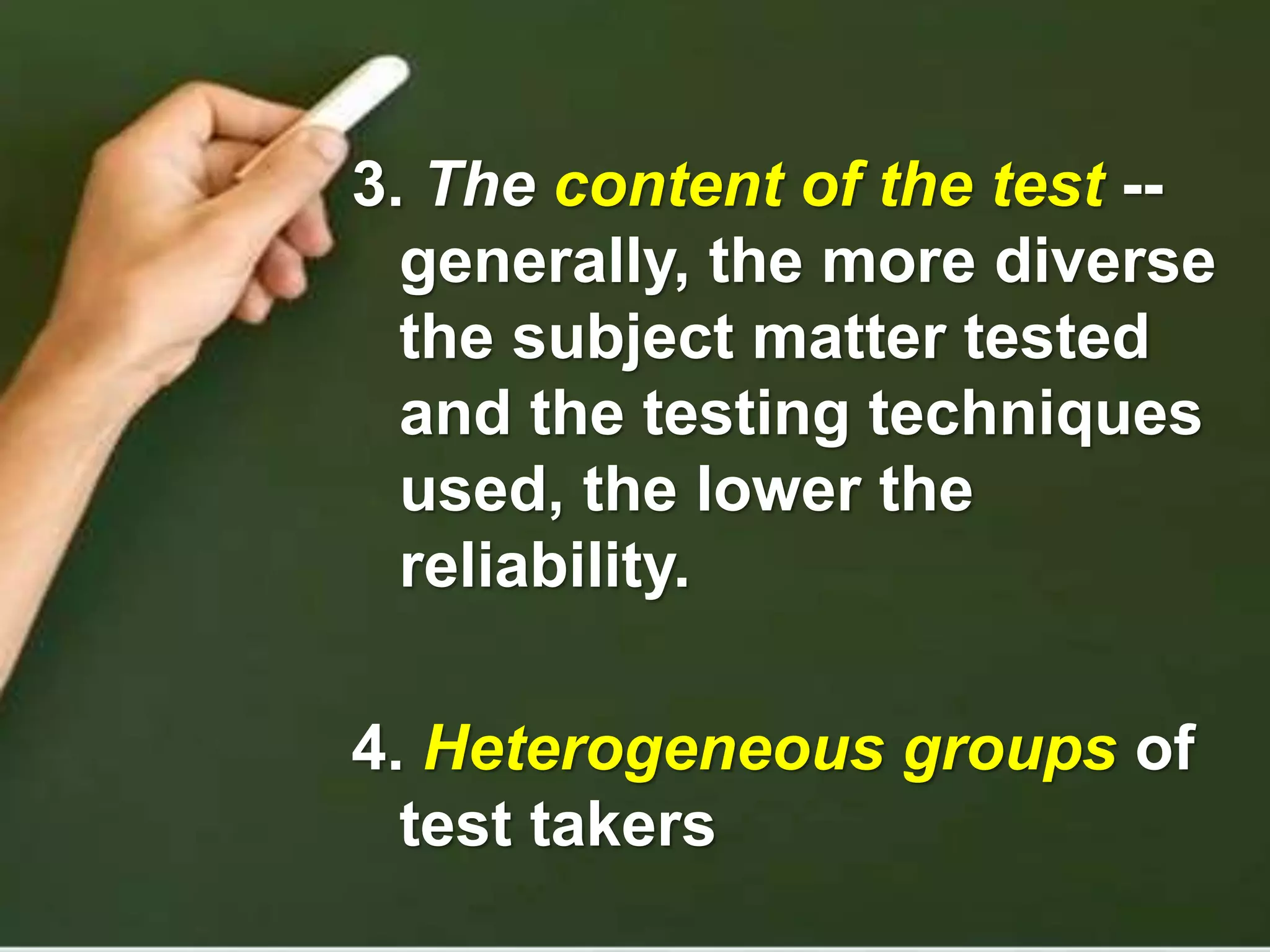 3. The content of the test --
generally, the more diverse
the subject matter tested
and the testing techniques
used, the lower the
reliability.
4. Heterogeneous groups of
test takers
 