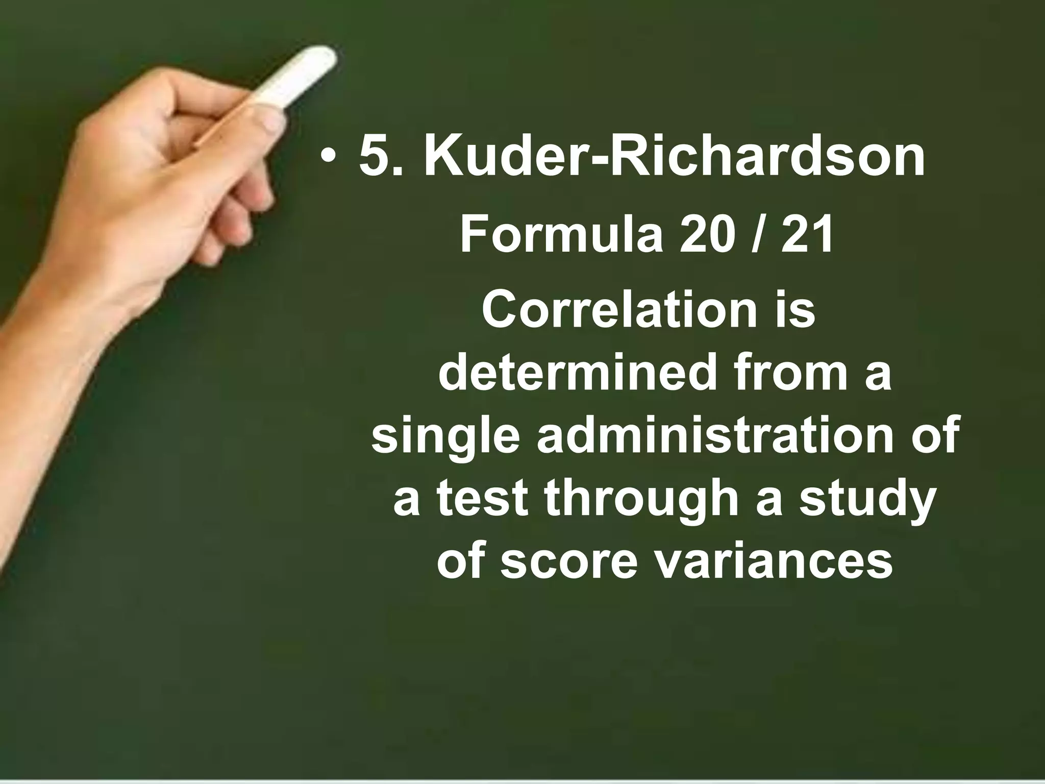 • 5. Kuder-Richardson
Formula 20 / 21
Correlation is
determined from a
single administration of
a test through a study
of score variances
 