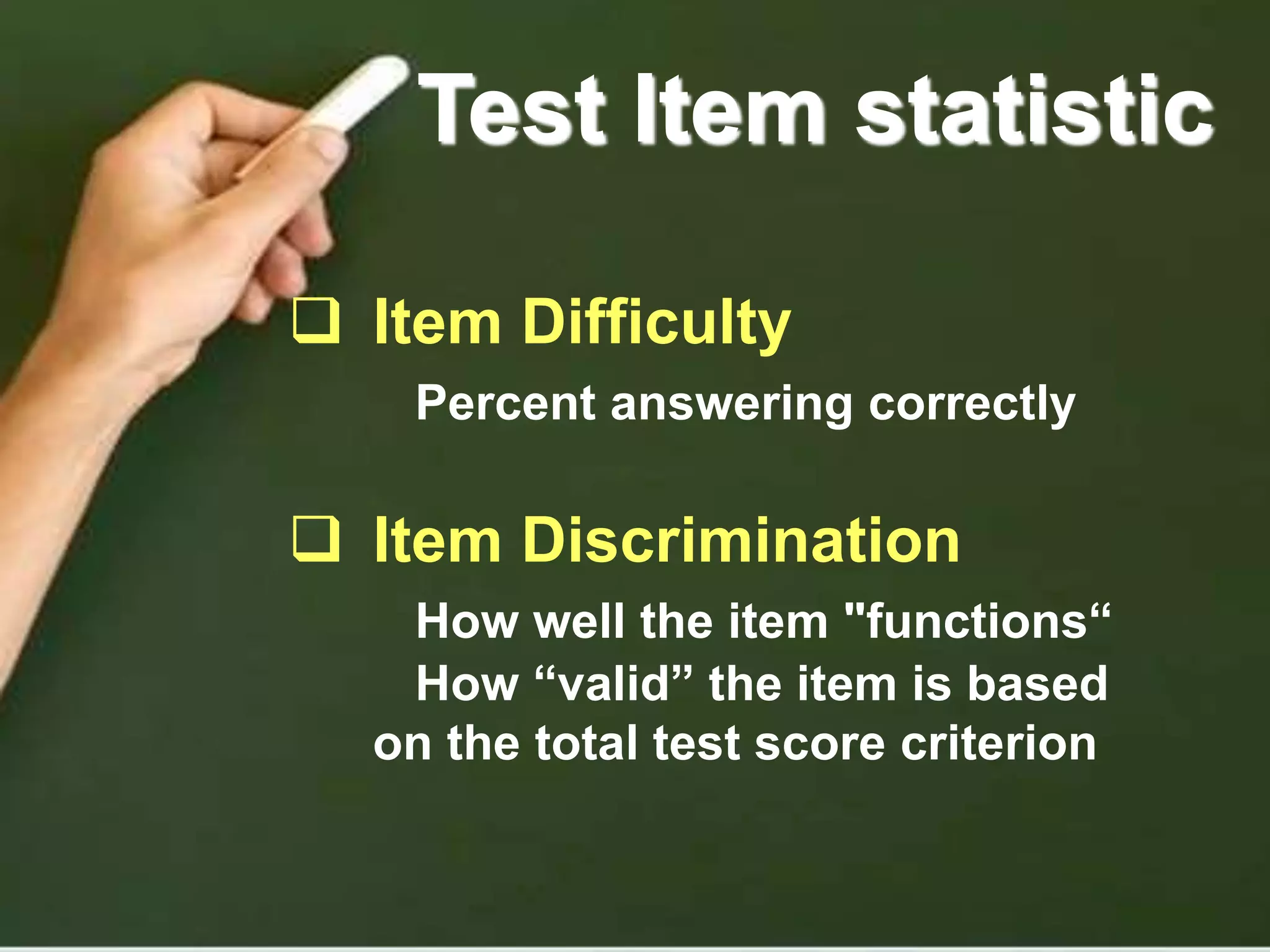 Test Item statistic
 Item Difficulty
Percent answering correctly
 Item Discrimination
How well the item "functions“
How “valid” the item is based
on the total test score criterion
 