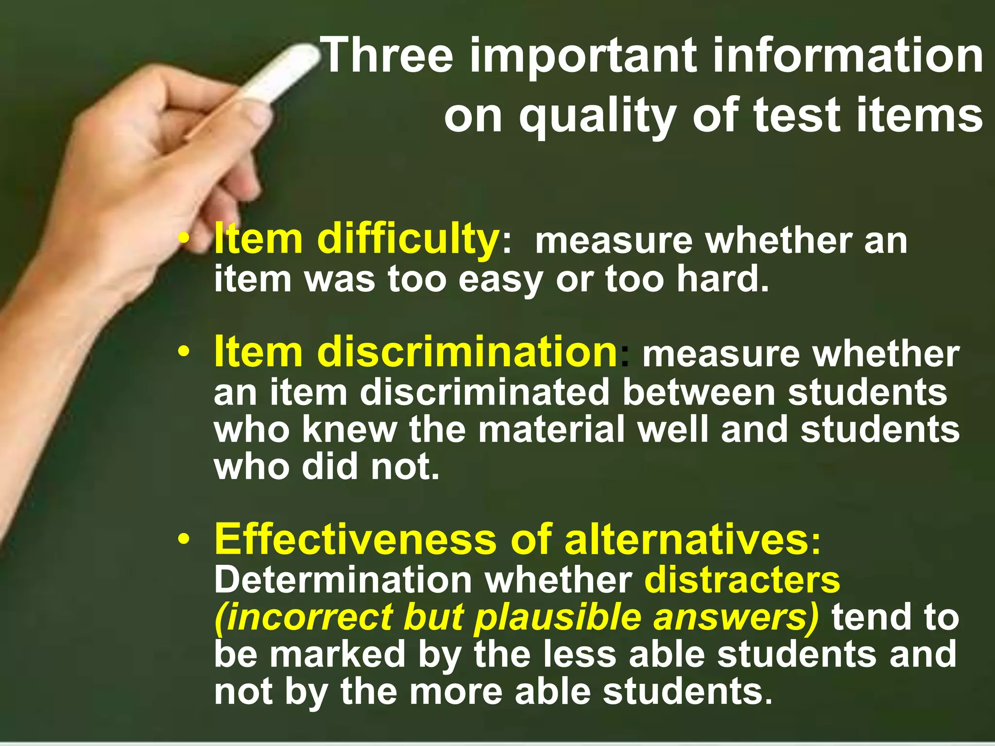 Three important information
on quality of test items
• Item difficulty: measure whether an
item was too easy or too hard.
• Item discrimination: measure whether
an item discriminated between students
who knew the material well and students
who did not.
• Effectiveness of alternatives:
Determination whether distracters
(incorrect but plausible answers) tend to
be marked by the less able students and
not by the more able students.
 