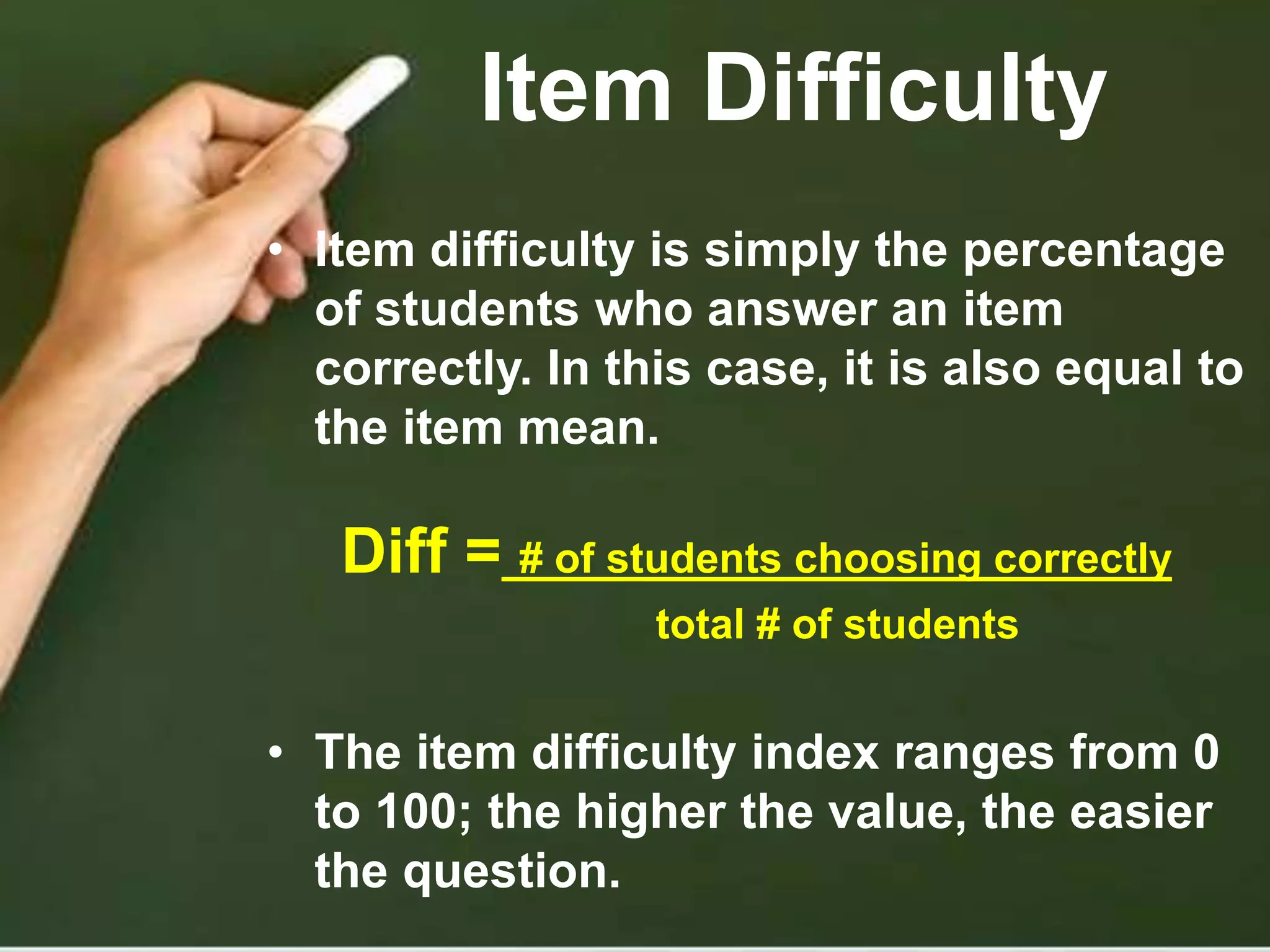 Item Difficulty
• Item difficulty is simply the percentage
of students who answer an item
correctly. In this case, it is also equal to
the item mean.
Diff = # of students choosing correctly
total # of students
• The item difficulty index ranges from 0
to 100; the higher the value, the easier
the question.
 