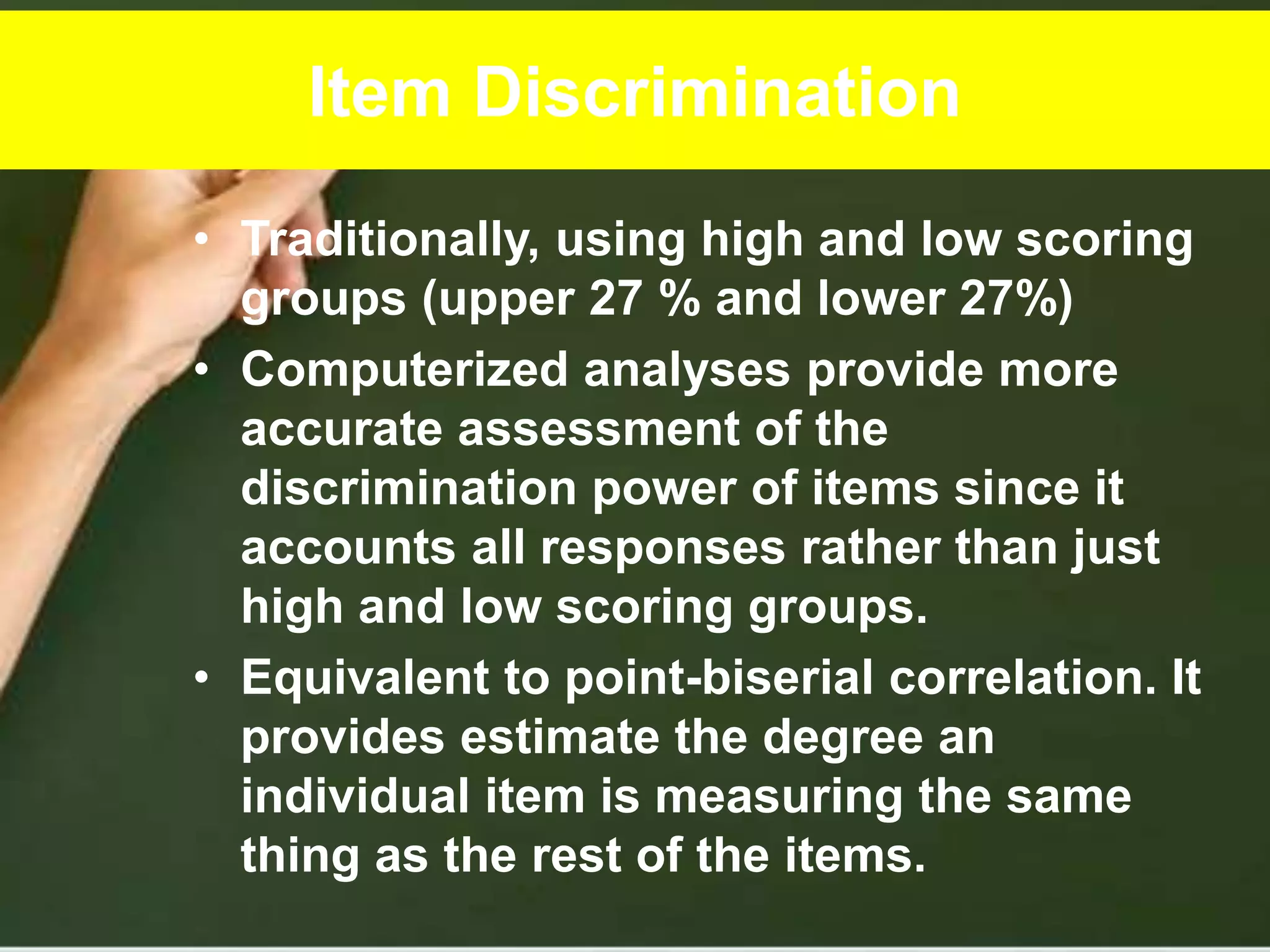 Item Discrimination
• Traditionally, using high and low scoring
groups (upper 27 % and lower 27%)
• Computerized analyses provide more
accurate assessment of the
discrimination power of items since it
accounts all responses rather than just
high and low scoring groups.
• Equivalent to point-biserial correlation. It
provides estimate the degree an
individual item is measuring the same
thing as the rest of the items.
 