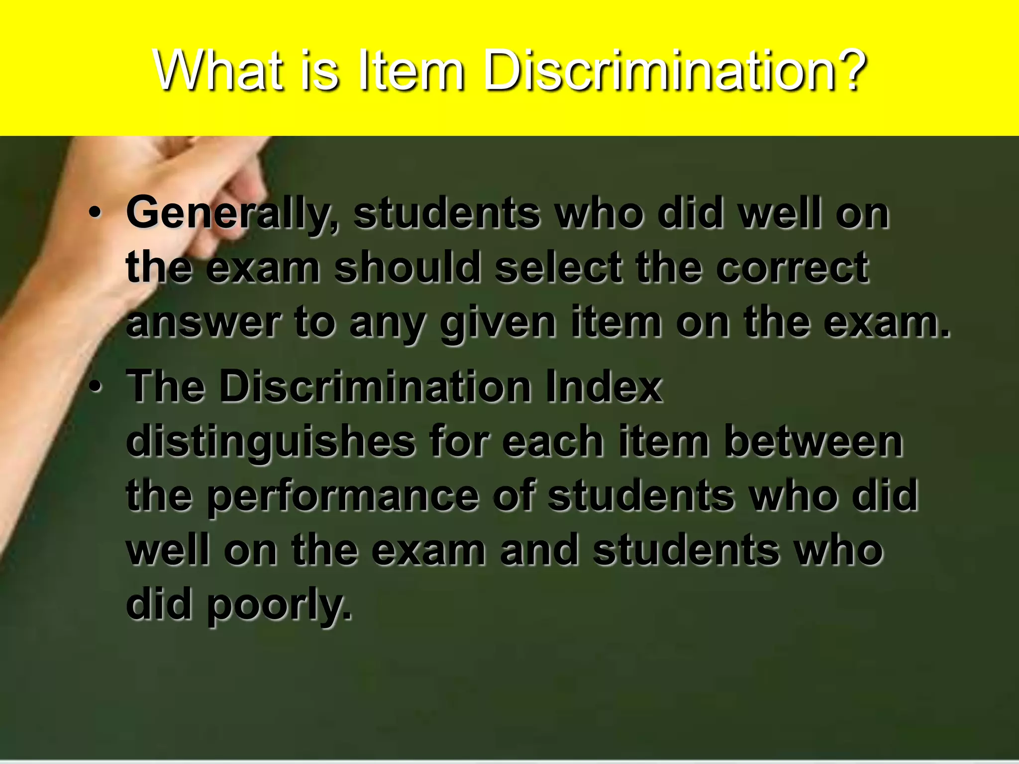 What is Item Discrimination?
• Generally, students who did well on
the exam should select the correct
answer to any given item on the exam.
• The Discrimination Index
distinguishes for each item between
the performance of students who did
well on the exam and students who
did poorly.
 
