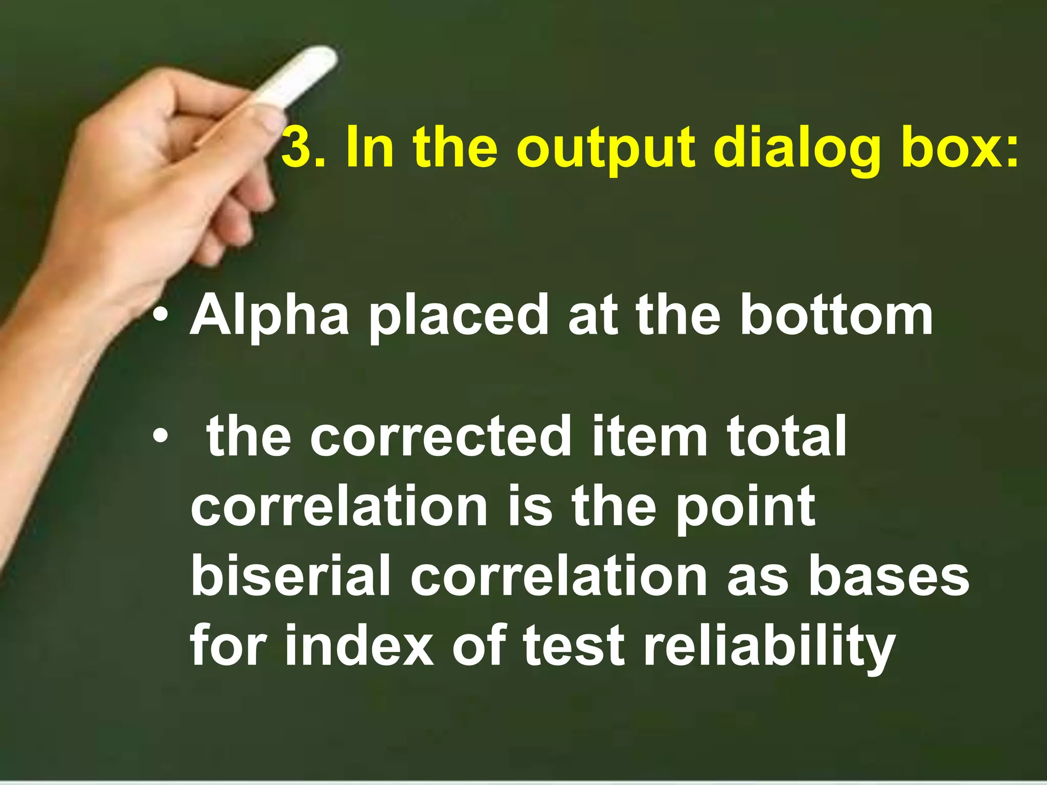 3. In the output dialog box:
• Alpha placed at the bottom
• the corrected item total
correlation is the point
biserial correlation as bases
for index of test reliability
 