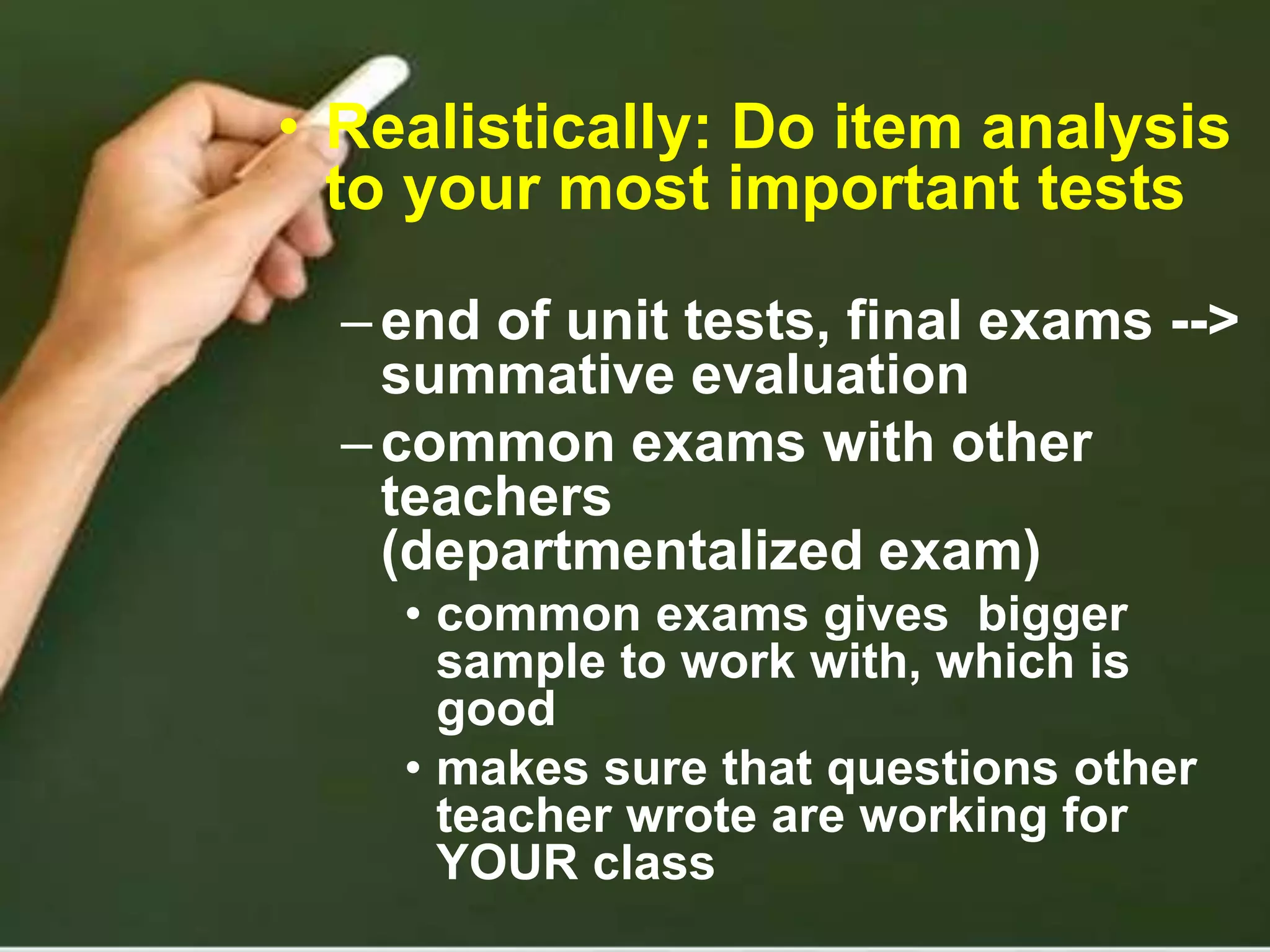 • Realistically: Do item analysis
to your most important tests
–end of unit tests, final exams -->
summative evaluation
–common exams with other
teachers
(departmentalized exam)
• common exams gives bigger
sample to work with, which is
good
• makes sure that questions other
teacher wrote are working for
YOUR class
 