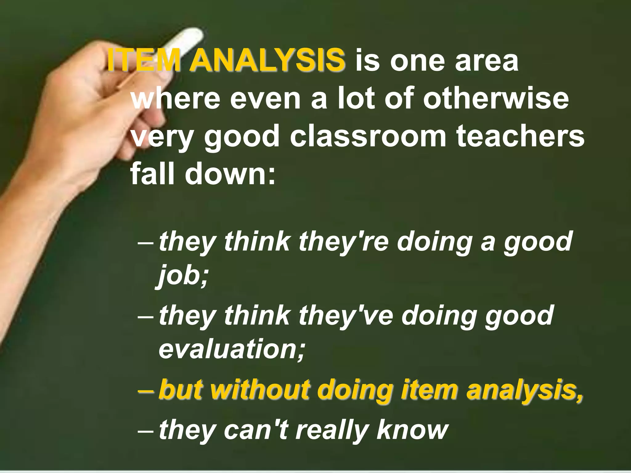 ITEM ANALYSIS is one area
where even a lot of otherwise
very good classroom teachers
fall down:
–they think they're doing a good
job;
–they think they've doing good
evaluation;
–but without doing item analysis,
–they can't really know
 