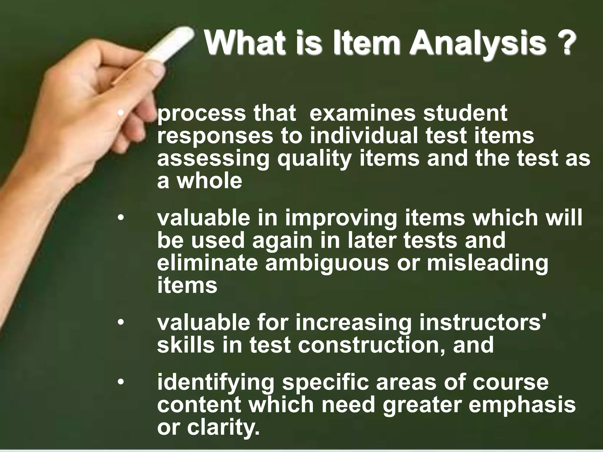 What is Item Analysis ?
• process that examines student
responses to individual test items
assessing quality items and the test as
a whole
• valuable in improving items which will
be used again in later tests and
eliminate ambiguous or misleading
items
• valuable for increasing instructors'
skills in test construction, and
• identifying specific areas of course
content which need greater emphasis
or clarity.
 