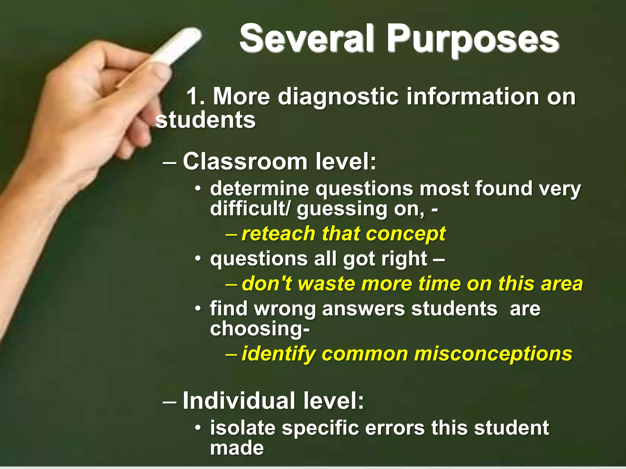 Several Purposes
1. More diagnostic information on
students
– Classroom level:
• determine questions most found very
difficult/ guessing on, -
– reteach that concept
• questions all got right –
– don't waste more time on this area
• find wrong answers students are
choosing-
– identify common misconceptions
– Individual level:
• isolate specific errors this student
made
 