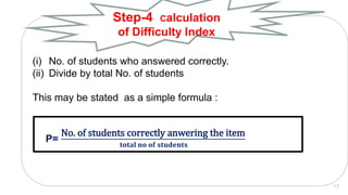(i) No. of students who answered correctly.
(ii) Divide by total No. of students
This may be stated as a simple formula :
P=
No. of students correctly anwering the item
𝐭𝐨𝐭𝐚𝐥 𝐧𝐨 𝐨𝐟 𝐬𝐭𝐮𝐝𝐞𝐧𝐭𝐬
Step-4 Calculation
of Difficulty Index
1 7
 