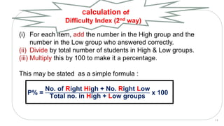 (i) For each item, add the number in the High group and the
number in the Low group who answered correctly.
(ii) Divide by total number of students in High & Low groups.
(iii) Multiply this by 100 to make it a percentage.
This may be stated as a simple formula :
P% =
No. of Right High + No. Right Low
Total no. in High + Low groups
x 100
Calculation of
Difficulty Index (2nd way)
1 9
 