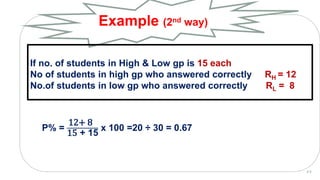 P% =
12+ 8
15 + 15
x 100 =20 ÷ 30 = 0.67
Example (2nd way)
2 0
If no. of students in High & Low gp is 15 each
No of students in high gp who answered correctly RH = 12
No.of students in low gp who answered correctly RL = 8
 