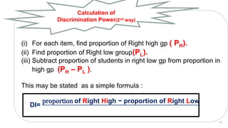 (i) For each item, find proportion of Right high gp ( PH).
(ii) Find proportion of Right low group(PL).
(iii) Subtract proportion of students in right low gp from proportion in
high gp (PH – PL ).
This may be stated as a simple formula :
DI=
proportion of Right High − proportion of Right Low
Calculation of
Discrimination Power(2nd way)
2 6
 