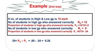 DI= PH – PL = .80 - .54 = 0.26
Example (2nd way)
2 7
If no. of students in High & Low gp is 15 each
No of students in high gp who answered correctly RH = 12
Proportion of students in high gp who answered correctly PH =12/15=.8
No.of students in low gp who answered correctly RL = 8
Proportion of students in low gp who answered correctly PL =8/15= .54
 