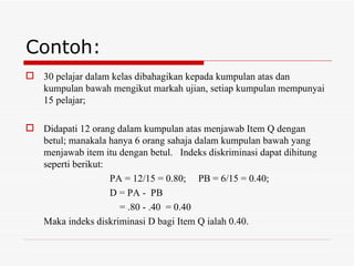 Contoh:
 30 pelajar dalam kelas dibahagikan kepada kumpulan atas dan
  kumpulan bawah mengikut markah ujian, setiap kumpulan mempunyai
  15 pelajar;

 Didapati 12 orang dalam kumpulan atas menjawab Item Q dengan
  betul; manakala hanya 6 orang sahaja dalam kumpulan bawah yang
  menjawab item itu dengan betul. Indeks diskriminasi dapat dihitung
  seperti berikut:
                   PA = 12/15 = 0.80; PB = 6/15 = 0.40;
                   D = PA - PB
                     = .80 - .40 = 0.40
  Maka indeks diskriminasi D bagi Item Q ialah 0.40.
 