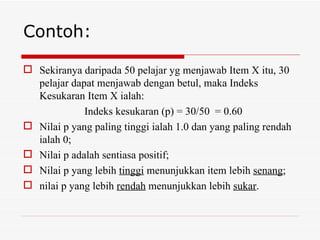 Contoh:

 Sekiranya daripada 50 pelajar yg menjawab Item X itu, 30
  pelajar dapat menjawab dengan betul, maka Indeks
  Kesukaran Item X ialah:
             Indeks kesukaran (p) = 30/50 = 0.60
 Nilai p yang paling tinggi ialah 1.0 dan yang paling rendah
  ialah 0;
 Nilai p adalah sentiasa positif;
 Nilai p yang lebih tinggi menunjukkan item lebih senang;
 nilai p yang lebih rendah menunjukkan lebih sukar.
 
