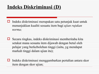Indeks Diskriminasi (D)

 Indeks diskriminasi merupakan satu petunjuk kuat untuk
  menunjukkan kualiti sesuatu item bagi ujian rujukan
  norma;

 Secara ringkas, indeks diskriminasi memberitahu kita
  setakat mana sesuatu item dijawab dengan betul oleh
  pelajar yang berkebolehan tinggi (iaitu, yg mendapat
  markah tinggi dalam ujian itu);

 Indeks diskriminasi menggambarkan pertalian antara skor
  item dengan skor ujian;
 
