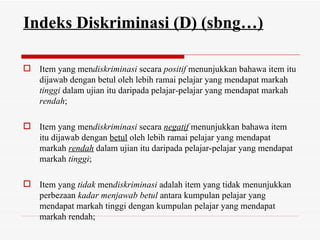 Indeks Diskriminasi (D) (sbng…)

 Item yang mendiskriminasi secara positif menunjukkan bahawa item itu
  dijawab dengan betul oleh lebih ramai pelajar yang mendapat markah
  tinggi dalam ujian itu daripada pelajar-pelajar yang mendapat markah
  rendah;

 Item yang mendiskriminasi secara negatif menunjukkan bahawa item
  itu dijawab dengan betul oleh lebih ramai pelajar yang mendapat
  markah rendah dalam ujian itu daripada pelajar-pelajar yang mendapat
  markah tinggi;

 Item yang tidak mendiskriminasi adalah item yang tidak menunjukkan
  perbezaan kadar menjawab betul antara kumpulan pelajar yang
  mendapat markah tinggi dengan kumpulan pelajar yang mendapat
  markah rendah;
 