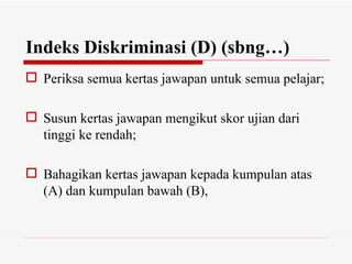 Indeks Diskriminasi (D) (sbng…)
 Periksa semua kertas jawapan untuk semua pelajar;

 Susun kertas jawapan mengikut skor ujian dari
  tinggi ke rendah;

 Bahagikan kertas jawapan kepada kumpulan atas
  (A) dan kumpulan bawah (B),
 
