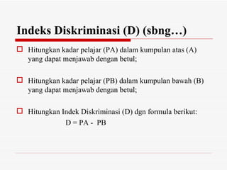 Indeks Diskriminasi (D) (sbng…)
 Hitungkan kadar pelajar (PA) dalam kumpulan atas (A)
  yang dapat menjawab dengan betul;

 Hitungkan kadar pelajar (PB) dalam kumpulan bawah (B)
  yang dapat menjawab dengan betul;

 Hitungkan Indek Diskriminasi (D) dgn formula berikut:
             D = PA - PB
 