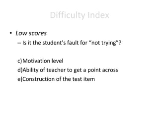Difficulty Index Low scores Is it the student’s fault for “not trying”? Motivation level Ability of teacher to get a point across Construction of the test item 