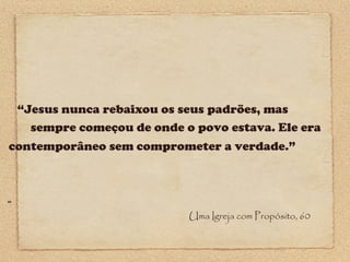 “Jesus nunca rebaixou os seus padrões, mas
sempre começou de onde o povo estava. Ele era
contemporâneo sem comprometer a verdade.”

44

Uma Igreja com Propósito, 60

 