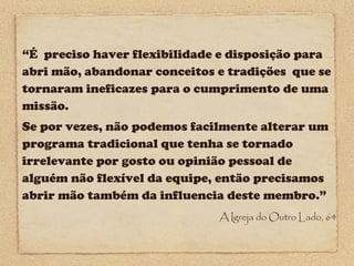 “É preciso haver flexibilidade e disposição para
abri mão, abandonar conceitos e tradições que se
tornaram ineficazes para o cumprimento de uma
missão.
Se por vezes, não podemos facilmente alterar um
programa tradicional que tenha se tornado
irrelevante por gosto ou opinião pessoal de
alguém não flexível da equipe, então precisamos
abrir mão também da influencia deste membro.”
A Igreja do Outro Lado, 64

 