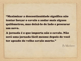 “Maximizar a descontinuidade significa não
tentar forçar o cavalo a andar mais alguns
quilômetros, mas deixá-lo de lado e procurar
um novo.
A jornada é o que importa não o cavalo. Não
será uma jornada fácil mesmo depois de você
ter apeado do velho cavalo morto.”
B. Maclaren

 