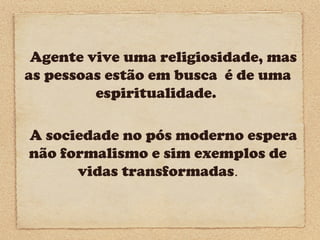 Agente vive uma religiosidade, mas
as pessoas estão em busca é de uma
espiritualidade.
A sociedade no pós moderno espera
não formalismo e sim exemplos de
vidas transformadas.

 