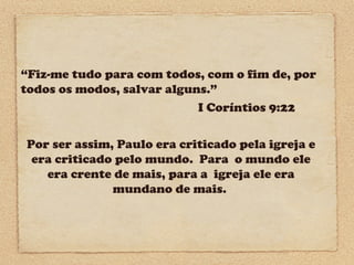“Fiz-me tudo para com todos, com o fim de, por
todos os modos, salvar alguns.”
I Coríntios 9:22
Por ser assim, Paulo era criticado pela igreja e
era criticado pelo mundo. Para o mundo ele
era crente de mais, para a igreja ele era
mundano de mais.

 
