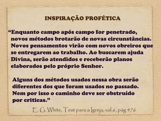 INSPIRAÇÃO PROFÉTICA
“Enquanto campo após campo for penetrado,
novos métodos brotarão de novas circunstâncias.
Novos pensamentos virão com novos obreiros que
se entregarem ao trabalho. Ao buscarem ajuda
Divina, serão atendidos e receberão planos
elaborados pelo próprio Senhor.
Alguns dos métodos usados nessa obra serão
diferentes dos que foram usados no passado.
Nem por isso o caminho deve ser obstruído
por criticas.”
E. G. White, Test para a Igreja, vol 6, pág 476

 