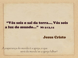 “Vós sois o sal da terra..., Vós sois
a luz do mundo...” Mt 5:13,14
Jesus Cristo
A esperança do mundo é a igreja, o que
será do mundo se a igreja falhar?

 