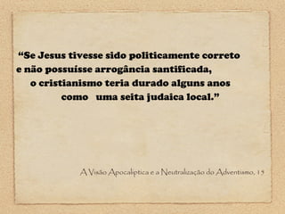 “Se Jesus tivesse sido politicamente correto
e não possuísse arrogância santificada,
o cristianismo teria durado alguns anos
como uma seita judaica local.”

A Visão Apocaliptica e a Neutralização do Adventismo, 15

 