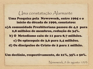 Uma constatação Alarmante

Uma Pesquisa pela Newsweek, entre 1965 e o
início da década de 1990, constatou:
a)A comunidade Presbiteriana passou de 4,2 para
2,8 milhões de membros, redução de 34%.
b) O Metodismo caiu de 11 para 8,7 milhões.
c) Os episcopais de 3,6 para 2,4 milhões.
d) Os discípulos de Cristo de 2 para 1 milhão.
Um declínio, respectivamente, de 21%, 35% e 50%.
Newsweek, 9 de agosto 1993

 