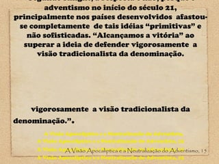 Segundo Knight, a resposta é não, porque o
adventismo no início do século 21,
principalmente nos países desenvolvidos afastouse completamente de tais idéias “primitivas” e
não sofisticadas. “Alcançamos a vitória” ao
superar a ideia de defender vigorosamente a
visão tradicionalista da denominação.

vigorosamente a visão tradicionalista da
denominação.”.
A Visão Apocaliptica e a Neutralização do Adventista,
A Visão Apocaliptica e a Neutralização do Adventista, 15
A Visão Apocaliptica e a Neutralização do Adventista, 15
A Visão Apocaliptica e a Neutralização do Adventismo, 15
A Visão Apocaliptica e a Neutralização do Adventista, 15

 