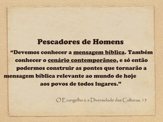 Pescadores de Homens
“Devemos conhecer a mensagem bíblica. Também
conhecer o cenário contemporâneo, e só então
podermos construir as pontes que tornarão a
mensagem bíblica relevante ao mundo de hoje
aos povos de todos lugares.”
O Evangelho e a Diversidade das Culturas, 15

 