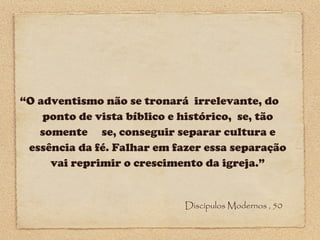 “O adventismo não se tronará irrelevante, do
ponto de vista bíblico e histórico, se, tão
somente se, conseguir separar cultura e
essência da fé. Falhar em fazer essa separação
vai reprimir o crescimento da igreja.”

Discípulos Modernos , 50

 