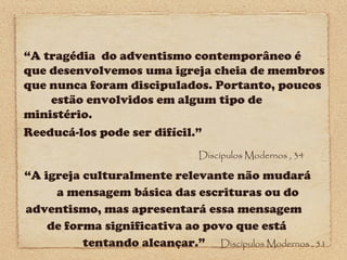 “A tragédia do adventismo contemporâneo é
que desenvolvemos uma igreja cheia de membros
que nunca foram discipulados. Portanto, poucos
estão envolvidos em algum tipo de
ministério.
Reeducá-los pode ser difícil.”
Discípulos Modernos , 34

“A igreja culturalmente relevante não mudará
a mensagem básica das escrituras ou do
adventismo, mas apresentará essa mensagem
de forma significativa ao povo que está
tentando alcançar.” Discípulos Modernos , 51

 