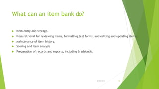 What can an item bank do?
 Item entry and storage.
 Item retrieval for reviewing items, formatting test forms, and editi...
