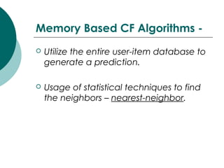 Memory Based CF Algorithms -
 Utilize the entire user-item database to
generate a prediction.
 Usage of statistical techniques to find
the neighbors – nearest-neighbor.
 