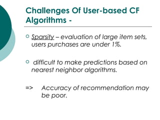 Challenges Of User-based CF
Algorithms -
 Sparsity – evaluation of large item sets,
users purchases are under 1%.
 difficult to make predictions based on
nearest neighbor algorithms.
=> Accuracy of recommendation may
be poor.
 