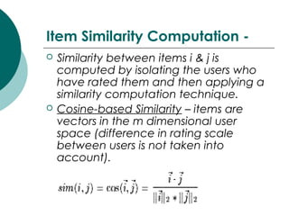 Item Similarity Computation -
 Similarity between items i & j is
computed by isolating the users who
have rated them and then applying a
similarity computation technique.
 Cosine-based Similarity – items are
vectors in the m dimensional user
space (difference in rating scale
between users is not taken into
account).
 