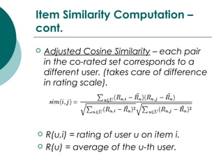 Item Similarity Computation –
cont.
 Adjusted Cosine Similarity – each pair
in the co-rated set corresponds to a
different user. (takes care of difference
in rating scale).
 R(u,i) = rating of user u on item i.
 R(u) = average of the u-th user.
 