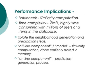 Performance Implications -
 Bottleneck - Similarity computation.
 Time complexity - , highly time
consuming with millions of users and
items in the database.
 Isolate the neighborhood generation and
predication steps.
 “off-line component” / “model” – similarity
computation, done earlier & stored in
memory.
 “on-line component” – prediction
generation process.
 